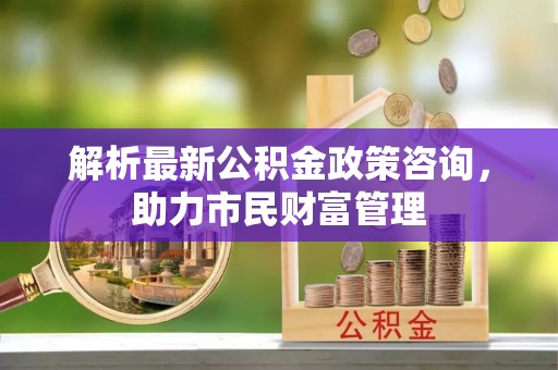 陈巴尔虎旗解析最新公积金政策咨询，助力市民财富管理
